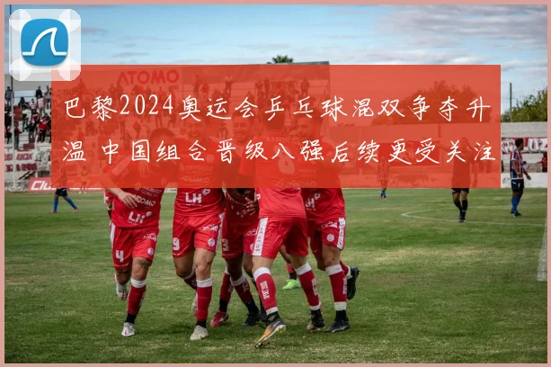 巴黎2024奥运会乒乓球混双争夺升温 中国组合晋级八强后续更受关注
