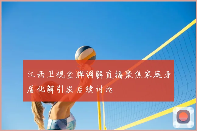 江西卫视金牌调解直播聚焦家庭矛盾化解引发后续讨论