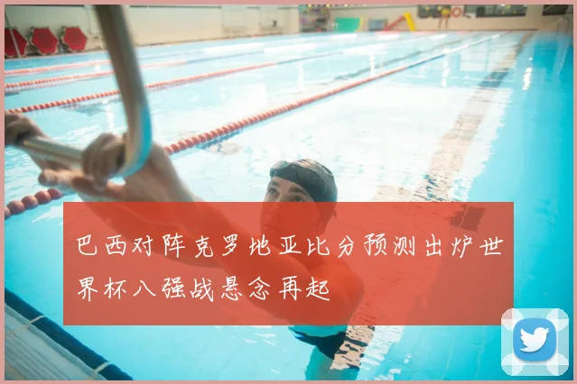 巴西对阵克罗地亚比分预测出炉世界杯八强战悬念再起