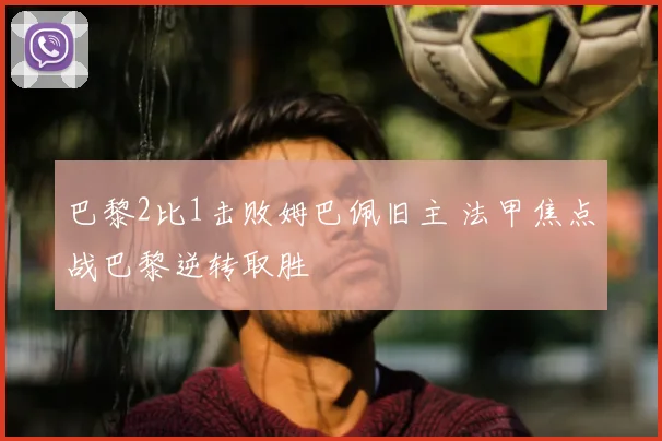 巴黎2比1击败姆巴佩旧主 法甲焦点战巴黎逆转取胜