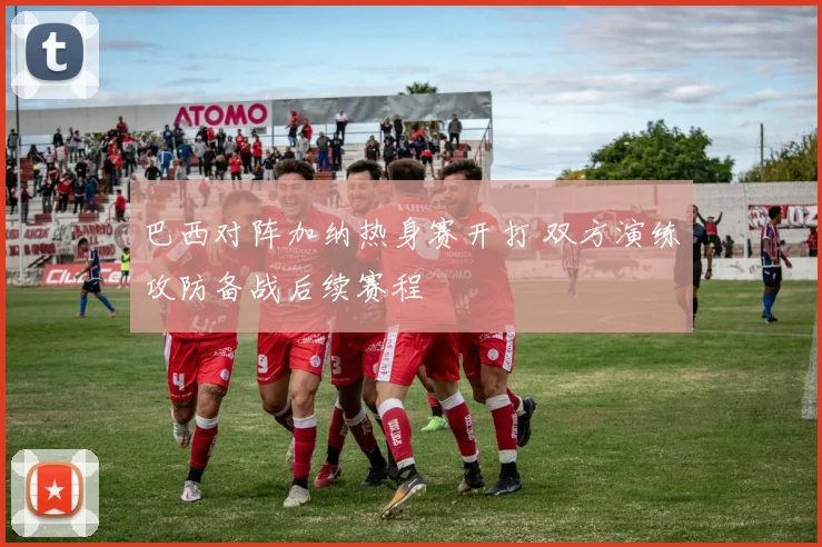 巴西对阵加纳热身赛开打 双方演练攻防备战后续赛程