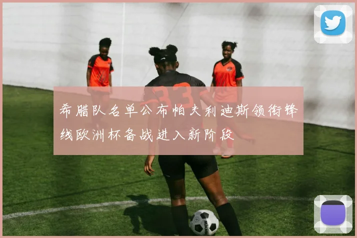 希腊队名单公布帕夫利迪斯领衔锋线欧洲杯备战进入新阶段