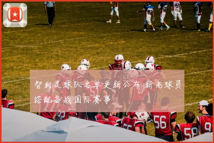 智利足球队名单更新公布 新老球员搭配备战国际赛事