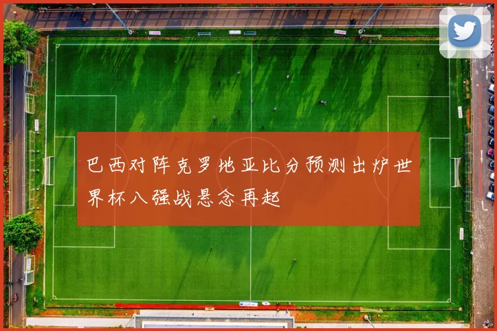 巴西对阵克罗地亚比分预测出炉世界杯八强战悬念再起