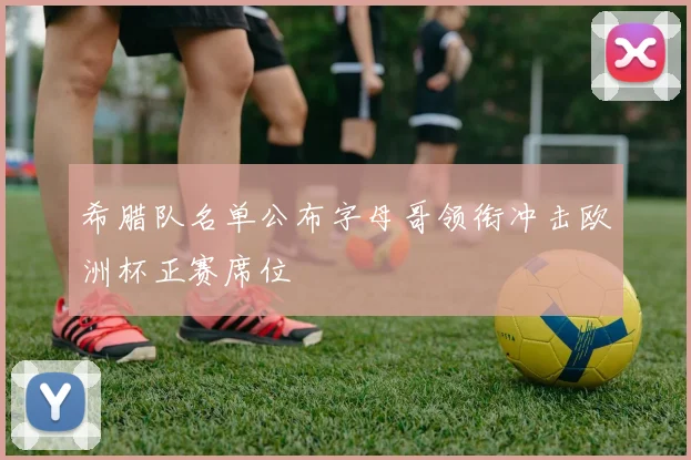 希腊队名单公布字母哥领衔冲击欧洲杯正赛席位