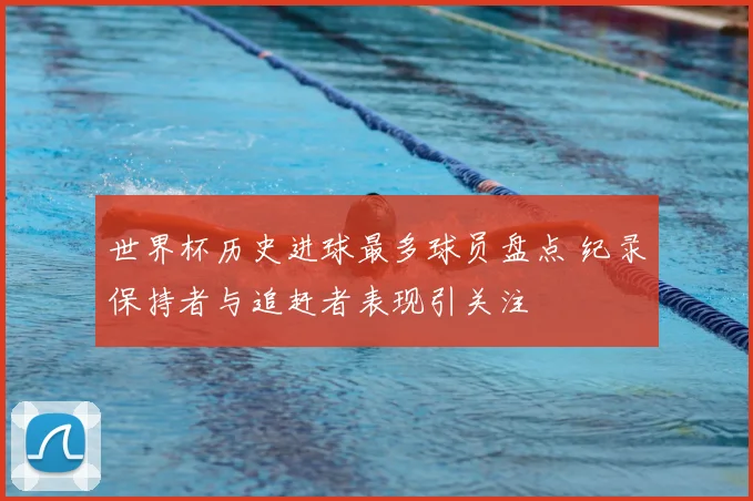 世界杯历史进球最多球员盘点 纪录保持者与追赶者表现引关注