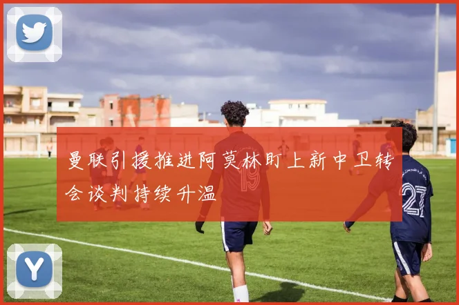 曼联引援推进阿莫林盯上新中卫转会谈判持续升温
