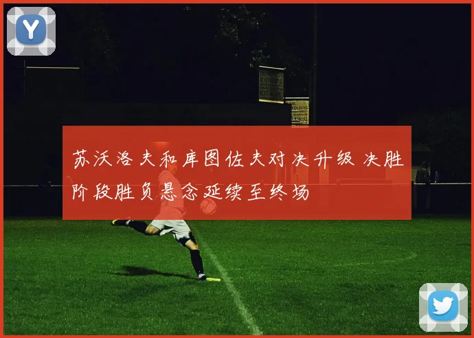 苏沃洛夫和库图佐夫对决升级 决胜阶段胜负悬念延续至终场