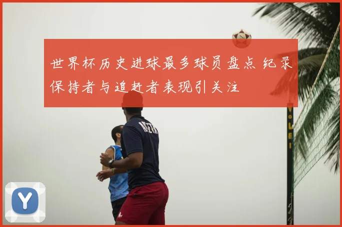 世界杯历史进球最多球员盘点 纪录保持者与追赶者表现引关注