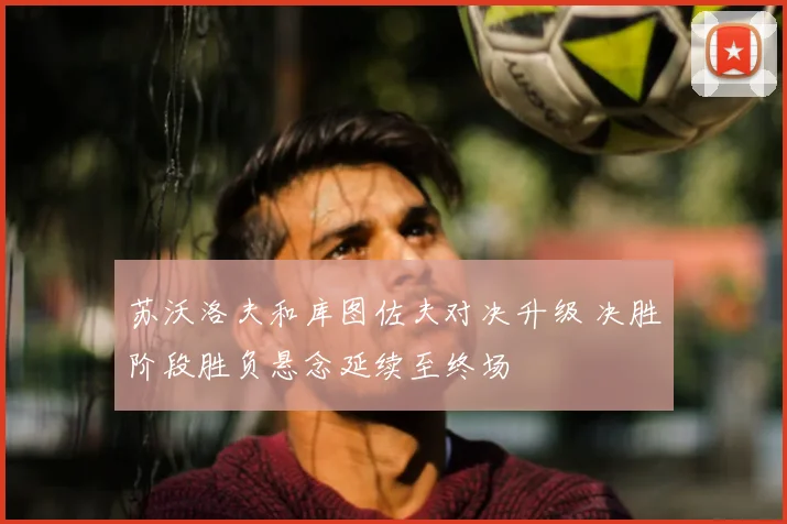苏沃洛夫和库图佐夫对决升级 决胜阶段胜负悬念延续至终场
