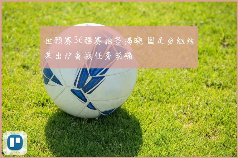 世预赛36强赛抽签揭晓 国足分组结果出炉备战任务明确