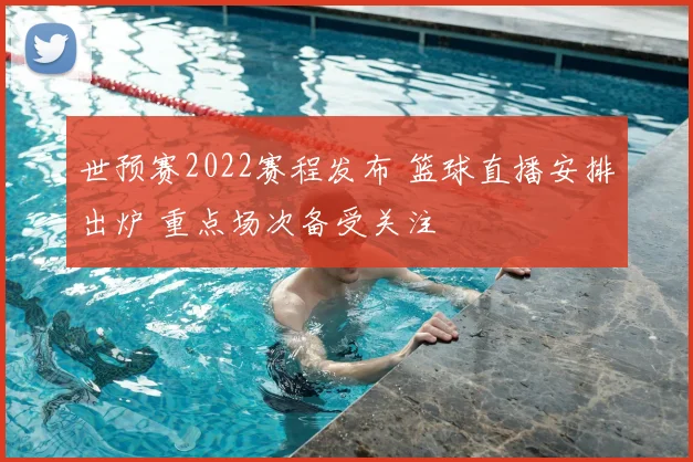 世预赛2022赛程发布 篮球直播安排出炉 重点场次备受关注