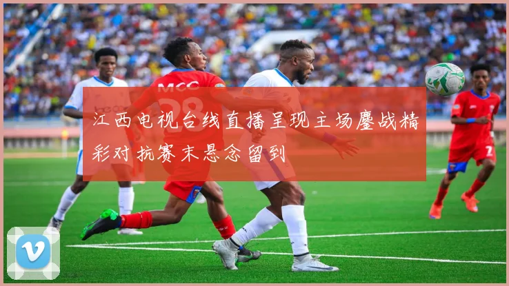 江西电视台线直播呈现主场鏖战精彩对抗赛末悬念留到