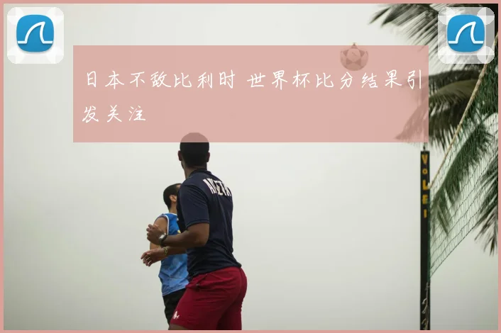 日本不敌比利时 世界杯比分结果引发关注