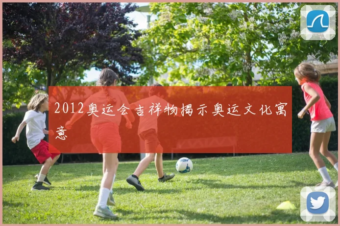 2012奥运会吉祥物揭示奥运文化寓意