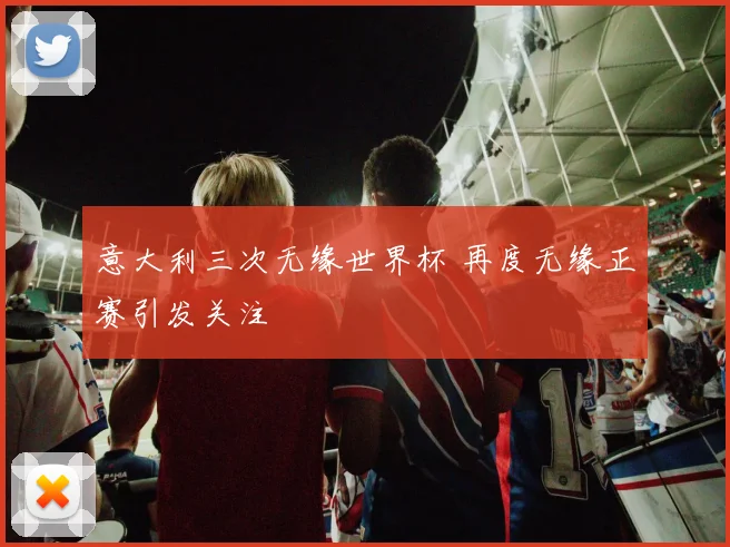 意大利三次无缘世界杯 再度无缘正赛引发关注