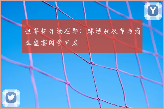 世界杯开场在即:球迷狂欢节与商业盛宴同步开启