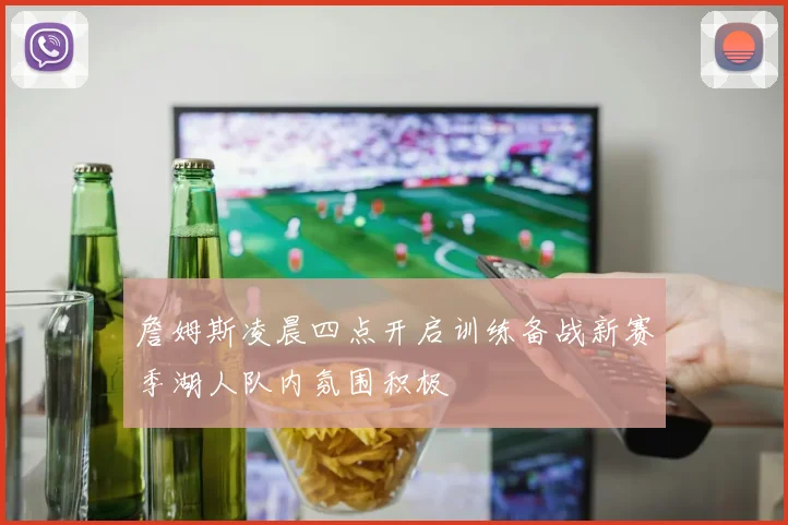 詹姆斯凌晨四点开启训练备战新赛季湖人队内氛围积极