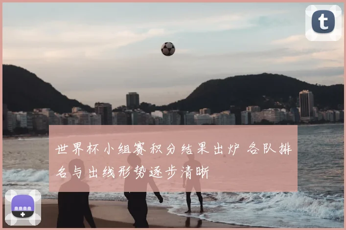世界杯小组赛积分结果出炉 各队排名与出线形势逐步清晰