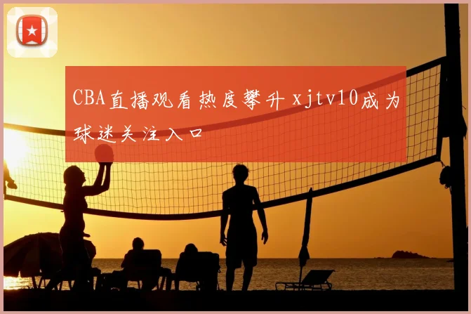 CBA直播观看热度攀升 xjtv10成为球迷关注入口