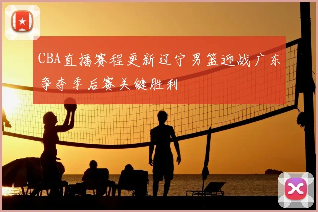 CBA直播赛程更新辽宁男篮迎战广东争夺季后赛关键胜利