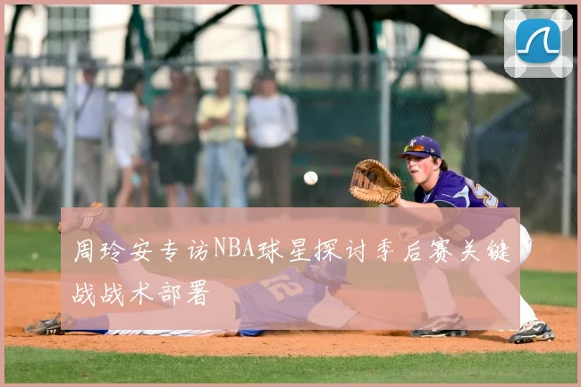 周玲安专访NBA球星探讨季后赛关键战战术部署