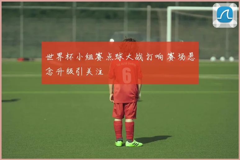 世界杯小组赛点球大战打响 赛场悬念升级引关注