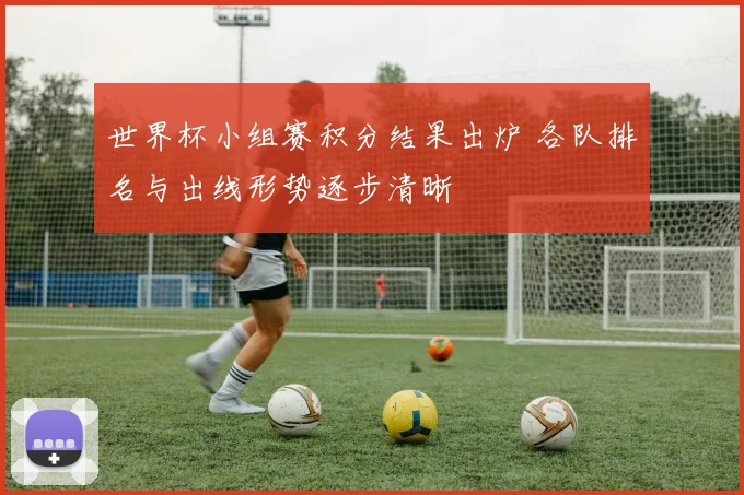 世界杯小组赛积分结果出炉 各队排名与出线形势逐步清晰